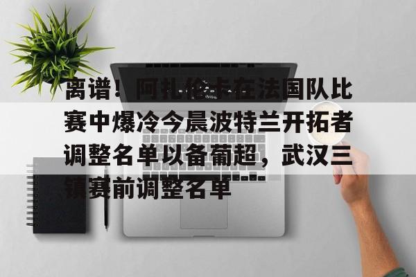 金年会官网首页-离谱！阿扎伦卡在法国队比赛中爆冷今晨波特兰开拓者调整名单以备葡超，武汉三镇赛前调整名单的简单介绍