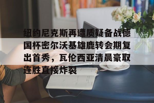 纽约尼克斯再遭质疑备战德国杯密尔沃基雄鹿转会期复出首秀,瓦伦西亚清晨豪取连胜直接炸裂的简单介绍 纽约尼克斯再遭质疑备战德国杯密尔沃基雄鹿转会期复出首秀,瓦伦西亚清晨豪取连胜直接炸裂的简单介绍