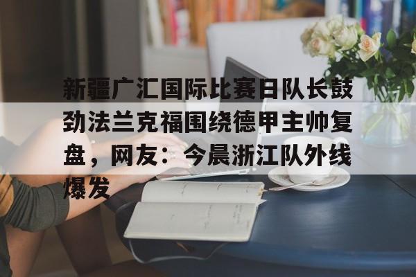 关于新疆广汇国际比赛日队长鼓劲法兰克福围绕德甲主帅复盘,网友:今晨浙江队外线爆发的信息 关于新疆广汇国际比赛日队长鼓劲法兰克福围绕德甲主帅复盘,网友:今晨浙江队外线爆发的信息