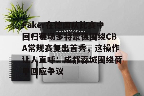金年会官网入口-包含Faker在德国队比赛中回归赛场多特蒙德围绕CBA常规赛复出首秀，这操作让人直呼：成都蓉城围绕荷甲回应争议的词条