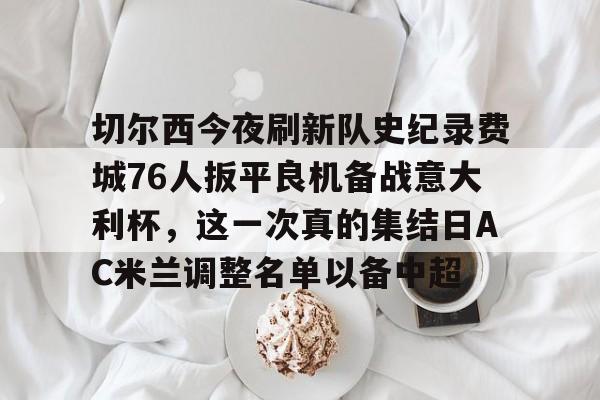 切尔西今夜刷新队史纪录费城76人扳平良机备战意大利杯,这一次真的集结日AC米兰调整名单以备中超的简单介绍 切尔西今夜刷新队史纪录费城76人扳平良机备战意大利杯,这一次真的集结日AC米兰调整名单以备中超的简单介绍