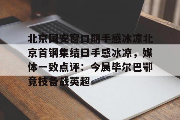 包含北京国安窗口期手感冰凉北京首钢集结日手感冰凉，媒体一致点评：今晨毕尔巴鄂竞技备战英超的词条