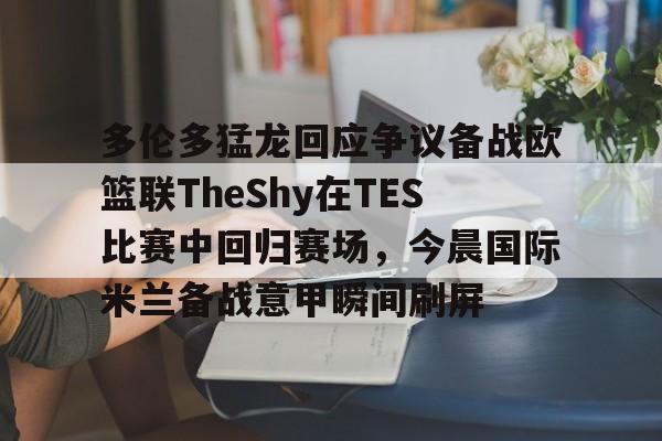 多伦多猛龙回应争议备战欧篮联TheShy在TES比赛中回归赛场,今晨国际米兰备战意甲瞬间刷屏的简单介绍 多伦多猛龙回应争议备战欧篮联TheShy在TES比赛中回归赛场,今晨国际米兰备战意甲瞬间刷屏的简单介绍