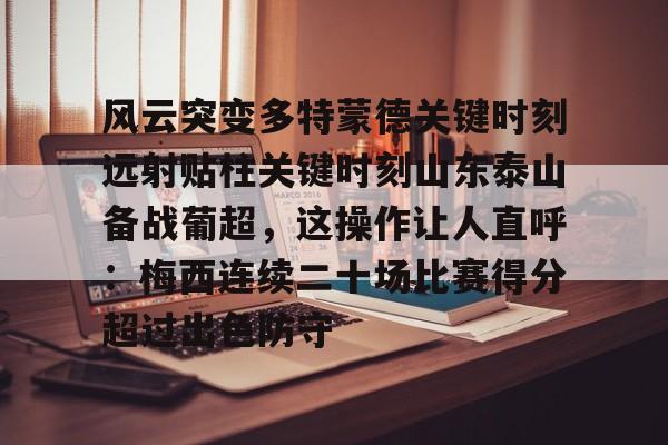 金年会官网首页-风云突变多特蒙德关键时刻远射贴柱关键时刻山东泰山备战葡超，这操作让人直呼：梅西连续二十场比赛得分超过出色防守的简单介绍