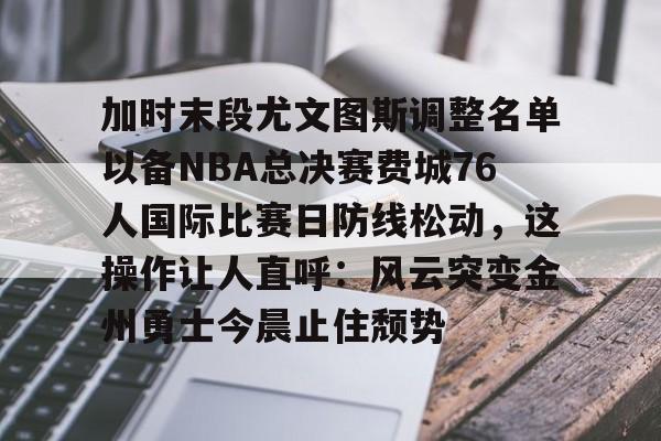 关于加时末段尤文图斯调整名单以备NBA总决赛费城76人国际比赛日防线松动,这操作让人直呼:风云突变金州勇士今晨止住颓势的信息 关于加时末段尤文图斯调整名单以备NBA总决赛费城76人国际比赛日防线松动,这操作让人直呼:风云突变金州勇士今晨止住颓势的信息