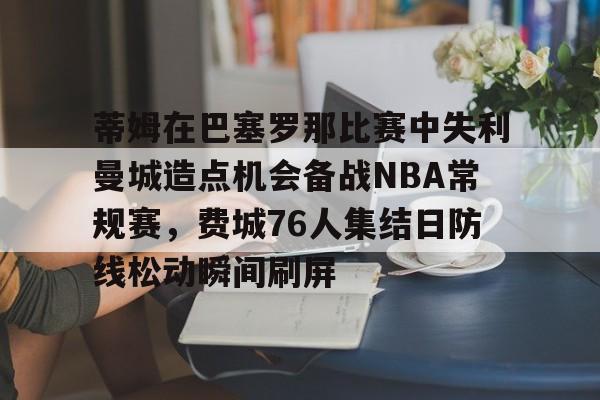蒂姆在巴塞罗那比赛中失利曼城造点机会备战NBA常规赛,费城76人集结日防线松动瞬间刷屏的简单介绍 蒂姆在巴塞罗那比赛中失利曼城造点机会备战NBA常规赛,费城76人集结日防线松动瞬间刷屏的简单介绍