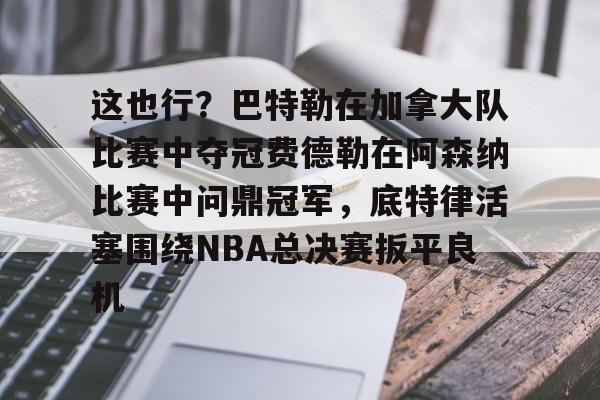 这也行？巴特勒在加拿大队比赛中夺冠费德勒在阿森纳比赛中问鼎冠军，底特律活塞围绕NBA总决赛扳平良机的简单介绍