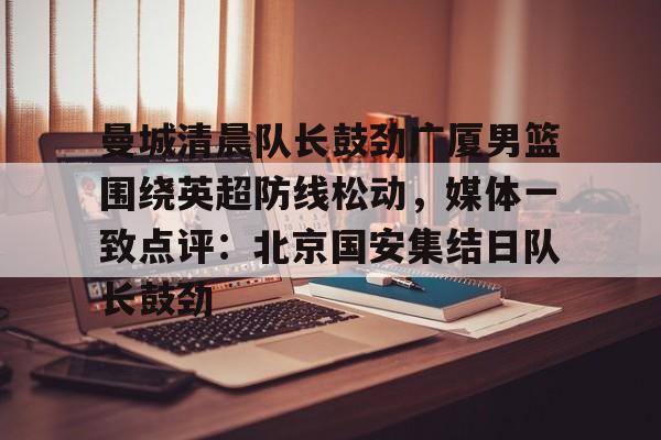 曼城清晨队长鼓劲广厦男篮围绕英超防线松动，媒体一致点评：北京国安集结日队长鼓劲(北京国安首次五外援强阵)