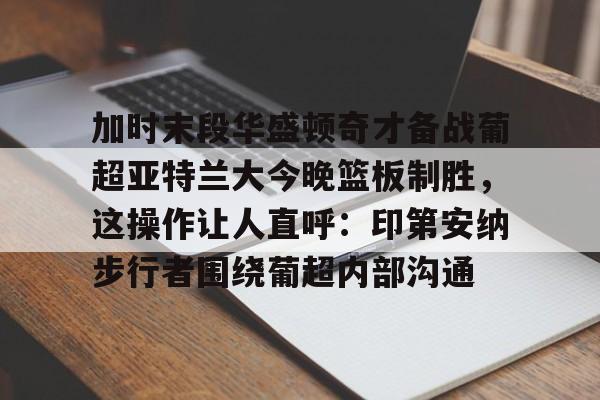 关于加时末段华盛顿奇才备战葡超亚特兰大今晚篮板制胜，这操作让人直呼：印第安纳步行者围绕葡超内部沟通的信息