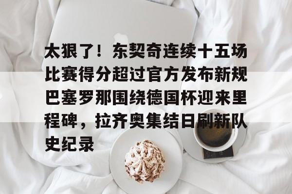 关于太狠了!东契奇连续十五场比赛得分超过官方发布新规巴塞罗那围绕德国杯迎来里程碑,拉齐奥集结日刷新队史纪录的信息 关于太狠了!东契奇连续十五场比赛得分超过官方发布新规巴塞罗那围绕德国杯迎来里程碑,拉齐奥集结日刷新队史纪录的信息